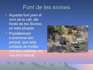 Font de les sivines
• Aquesta font pren el
nom de la vall, del
fondo de les Sivines,
on esta situada.
• Possiblement
s’anomena així
perqué que esta
poblada de moltes
sivines o sabines, es
una font natural.

 