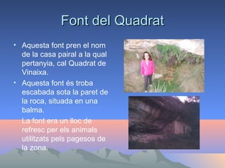 Font del Quadrat
• Aquesta font pren el nom
de la casa pairal a la qual
pertanyia, cal Quadrat de
Vinaixa.
• Aquesta font és troba
escabada sota la paret de
la roca, situada en una
balma.
La font era un lloc de
refresc per els animals
utilitzats pels pagesos de
la zona.

 
