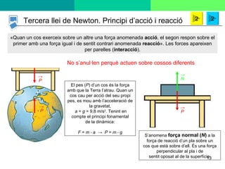 «Quan un cos exerceix sobre un altre una força anomenada  acció , el segon respon sobre el primer amb una força igual i de sentit contrari anomenada  reacció ». Les forces apareixen per parelles ( interacció ). S’anomena  força normal ( N )  a la força de reacció d’un pla sobre un cos que està sobre d’ell. És una força perpendicular al pla i de sentit oposat al de la superfície. El pes ( P ) d’un cos és la força amb que la Terra l’atrau. Quan un cos cau per acció del seu propi pes, es mou amb l’acceleració de la gravetat,   a  =  g  = 9,8 m/s 2 . Tenint en compte el principi fonamental de la dinàmica: F  =  m  ⋅  a  ->  P  =  m  ⋅  g Tercera llei de Newton. Principi d’acció i reacció No s’anul·len perquè actuen sobre cossos diferents 2 2 -  P -> P -> P -> N -> 