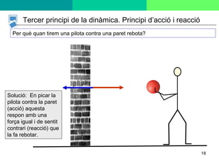 Per què quan tirem una pilota contra una paret rebota? Solució:  En picar la pilota contra la paret (acció) aquesta respon amb una força igual i de sentit contrari (reacció) que la fa rebotar. Tercer principi de la dinàmica. Principi d’acció i reacció 