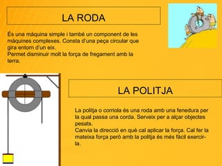 LA RODA És una màquina simple i també un component de les màquines complexes. Consta d’una peça circular que gira entorn d’un eix. Permet disminuir molt la força de fregament amb la terra. LA POLITJA La politja o corriola és una roda amb una fenedura per la qual passa una corda. Serveix per a alçar objectes pesats. Canvia la direcció en què cal aplicar la força. Cal fer la mateixa força però amb la politja és més fàcil exercir-la. 