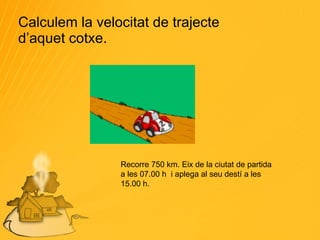 Calculem la velocitat de trajecte d’aquet cotxe. Recorre 750 km. Eix de la ciutat de partida a les 07.00 h  i aplega al seu destí a les 15.00 h. 