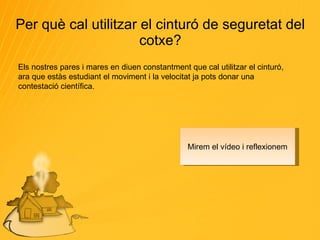 Per què cal utilitzar el cinturó de seguretat del cotxe? Els nostres pares i mares en diuen constantment que cal utilitzar el cinturó, ara que estàs estudiant el moviment i la velocitat ja pots donar una contestació científica. Mirem el vídeo i reflexionem 