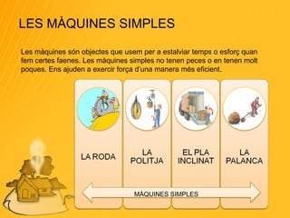 LES MÀQUINES SIMPLES Les màquines són objectes que usem per a estalviar temps o esforç quan fem certes faenes. Les màquines simples no tenen peces o en tenen molt poques. Ens ajuden a exercir força d’una manera més eficient. MÀQUINES SIMPLES 