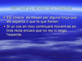 PER QUÈ ES MOUEN ELS COSSOS Els cossos  es mouen per alguna força que els espenta o que fa que frenen. Si un cos en mou continuarà movent-se en línia recta encara que no res ni ningú l’espente. 