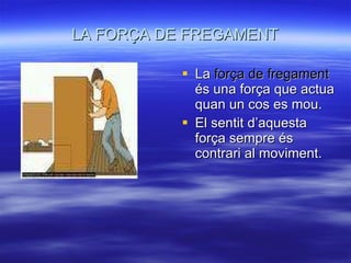 LA FORÇA DE FREGAMENT La  força de fregament  és una força que actua quan un cos es mou. El sentit d’aquesta força sempre és contrari al moviment. 