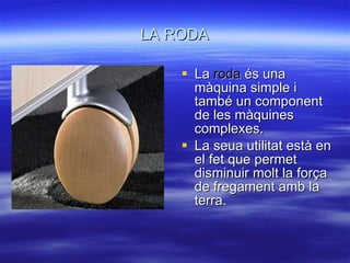 LA RODA La  roda  és una màquina simple i també un component de les màquines complexes. La seua utilitat està en el fet que permet disminuir molt la força de fregament amb la terra. 