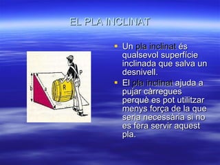 EL PLA INCLINAT Un  pla inclinat  és qualsevol superfície inclinada que salva un desnivell. El  pla inclinat  ajuda a pujar càrregues perquè es pot utilitzar menys força de la que seria necessària si no es fera servir aquest pla. 