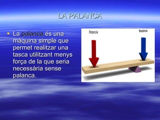 LA PALANCA La  palanca  és una màquina simple que permet realitzar una tasca utilitzant menys força de la que seria necessària sense palanca. 