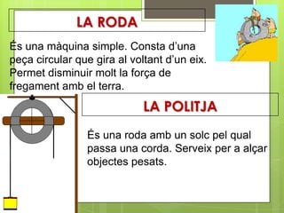 LA RODA
És una màquina simple. Consta d’una
peça circular que gira al voltant d’un eix.
Permet disminuir molt la força de
fregament amb el terra.
                             LA POLITJA
                És una roda amb un solc pel qual
                passa una corda. Serveix per a alçar
                objectes pesats.
 