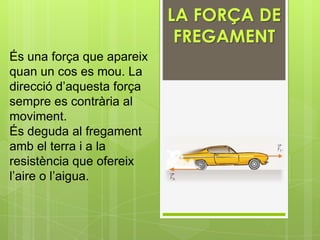 LA FORÇA DE
                            FREGAMENT
És una força que apareix
quan un cos es mou. La
direcció d’aquesta força
sempre es contrària al
moviment.
És deguda al fregament
amb el terra i a la
resistència que ofereix
l’aire o l’aigua.
 