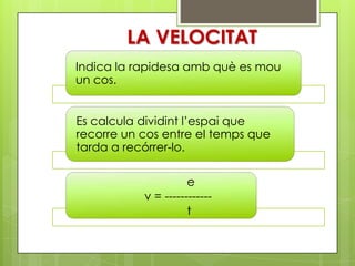 LA VELOCITAT
Indica la rapidesa amb què es mou
un cos.


Es calcula dividint l’espai que
recorre un cos entre el temps que
tarda a recórrer-lo.

                     e
           v = ------------
                     t
 