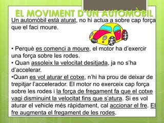 EL MOVIMENT D’UN AUTOMÒBIL
Un automòbil està aturat, no hi actua a sobre cap força
que el faci moure.


• Perquè es comenci a moure, el motor ha d’exercir
una força sobre les rodes.
• Quan assoleix la velocitat desitjada, ja no s’ha
d’accelerar.
•Quan es vol aturar el cotxe, n’hi ha prou de deixar de
trepitjar l’accelerador. El motor no exerceix cap força
sobre les rodes i la força de fregament fa que el cotxe
vagi disminuint la velocitat fins que s’atura. Si es vol
aturar el vehicle més ràpidament, cal accionar el fre. El
fre augmenta el fregament de les rodes.
 