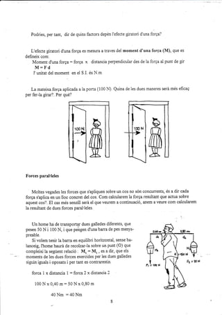 Podries, per tant, dir de quins factors depén l'efecte glratori d'una forga?
L'efecte giratori d'una forga es mesura a traves del moment d'una forga (lVf), que es
defi¡eix com.
Moment d'una forqa: forga x distancia perpendicuiar des de la forqa al punt de gir
M:Fd
i'unitat del moment en el S.L és N.m
La matelxa forga aplicada a 1a porra (100 ¡l) Quina de les dues maneres será més eficag
per fer-la girar?. Per que?
Forces paral.leles
Moltes vegades ies forces que s'apliquen sobre un cos no són concurents, és a dir cada
forga s'aplica en un lloc concret del cos. Com calcuiarem la forga rezuitant que actua sobre
aquest cos?. El cas més senzill será el que veurem a continuació, anem a veure com calcularem
la resultant de dues forces paral'ieles.
Un home ha dé transportg dues galledes diferents, que
pesen 50 N i 100 N, i que pengen d'una barra de pes menys-
preable.
Si volem tenir la barra en equilibri horitzontal, sense ba-
lanceig, l'home haurá de recolzar-la sobre un punt (O) que
compleixi la següent relació I M, = NI, , es a dir, que eis
moments de les dues forces exercides per les dues gailedes
siguin iguais i oposats i per tant es contraresti¡.
forca i x distancia 1 : forca 2 x distancia 2
100 N x 0,40 m: 50 N x 0,80 m
40 Nm :40 Nm
100 N
 