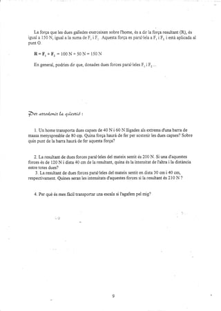 La forga que les dues galledes exerceixen sobre l'home, és a dir 1a forga resultant @), és
igual a 150 ¡,i, igual a la suma de F, i F. Aquesta forga es paral'lela a F, iF, i está aplicada ai
punt O.
R= F, * F, : 100 ¡l+ 50N= 150 N
En
-eeneral,
podries dir que, donades dues forces parai'leles Fr i F,...
pez azzoc{oníz la qüexió :
1. Un home transporta dues capses de 40 N i 60 N lligades als ext¡ems d'una barra de
massa menyspreable de 80 crp. Quina forga haurá de fer per sostenir les dues capses? Sobre
quin punt de la barra haurá de fer aquesta forga?
2. La resultant de dues forces paral'leles del mateix sentit és 200 N. Si una d'aquestes
forces és de 120 N i dista 40 cm de la rezultant, quina és la intensitat de I'altra i la distá,ncia
entre totes dues?
3. La resultant de dues forces paral'leles del mateix sentit en dista 30 cm i 40 cm,
respectivament. Quines seran les intensitats d'aquestes forces si ia resultant és 210 N ?
4. Per qué és mes fácil transportar una escala si l'agafem pel mig?
9
 
