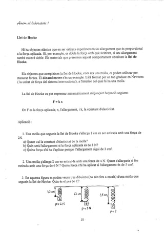 fnem al La|ozatoz¿ !
Llei de Hooke
Hi ha objectes e|ástics que en ser estirats experimenten un allargament que és proporcional
a la forga aplicada. Si, per exempie, es dobla la forga amb qué s'estirer¡ el seu ailargament
també esdevé doble. Eis materials que presenten aquest compoi(ament obeeixen la llei de
Ilooke.
E1s objectes que compiei,xen la llei de Hooke, com ara una molla, es poden utilitzar per
mesurar forces. El dinamdmetrá n'és un exemple. Está fonnat per un tub graduat en Newtons
( ia unitat de forga del sistema internacional), a f interior del qual hi ha una moila.
La 11ei de Hooke es pot expressar matemáticament midangant l'equació segÚent.
F;kx
On F es la forga aplicada; x, I'ailargament, i lq la constant d'elasticitat.
Apiicació :
1. Una molla que segueix ia llei de Hooke s'allarga 1 cm en ser estirada amb una forga de
2N.
a) Quant val la constant d'elasticitat de la mola?
b) Quin será I'ailargament si la forqa aplicada és de 3 N?
c) Quina forga s,hi ha d'aplicar perqué I'allargament sigui de 3 cm?.
2. tJnamolla sallarga 2 cm en estira¡-la amb una forga de 4 N. Quant s'allargaria si fos
estirada amb una forga de 6 N ? Quina forga s'hi ha aplicat si l'allargament és de 5 cm?.
3. En aquesta figura es poden veure tres dibuixos (no són fets a escala) d'una molla que
segueix la llei de Hooke. Quin és el pes de C?
pz3 N
10
!0 crr
?'- ?
 
