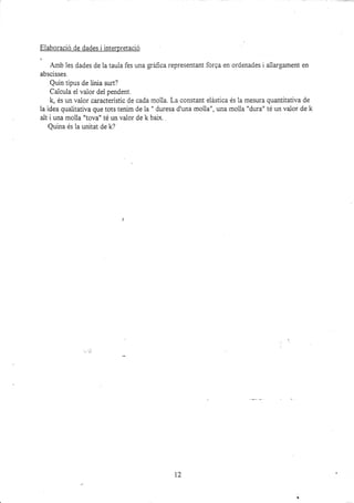 Eiaboració de dades i interpretació
Amb les dades de la taula fes una gráfica representant forga en ordenades i ailargament en
abscisses.
Quin tipus de linia surt?
Calcula elvalor del pendent.
k, és un valor característic de cada moila. La constant eiástica és la mesura quantitativa de
la idea qualitativa que tots tenim de la " duresa d'una molla", una molla "dura" té un valor de k
alt i una mo1la "tova" té un valor de k bai-x.
Quina és ia unitat de k?
12
 