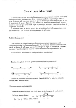 IYatura i causa del moviment
El moviment absolut o el repós absolut no existeixen. Aquestes nocions només tenen sentit
quan comparem uns cossos amb uns aitres, i encara a vegades la comparació pot induir a
.rr-or. Si üatgem amb tren- tenim la sensació que els altres üatges estan en repós, peró els pals
de l'electricitat, els arbres i el paisatge al costat de la via ens aparelxen en moviment. Aquesta
situació va provocar que durant *oitr segles es pensés que la terra era fi,xa a l'univers i que el
sol girava al seu voltant.
El moüment, doncs, és relatiu i sempre hem de considerar-lo en referéncia a alguna cosa
que prenem com a fixa, és ei que anomenen sistema de referéncia.
Posició i desplagament
Quan diem que un cos eS mou Sempre, l'estem compalant amb alguna cosa que ia
considerem en repós. Per fer un estudi sistemátic d'un moviment, e1 primer que hem de fer es
escollir un sistema de referéncia, es a dir situar a l'espai un origen de coordenades i uns eixos
cartesians. Naturalment podem situar les nostres experidncies sn un pia cartesiá 0, 4 y.
Quina diferencia trobes entre els conceptes posició i desplagament?
Fixa't en els següents dibuixos. Quines són les posicions d'aquests rndbils?
&), , ? , F b), , ? *F
-o'f o
-l lar
-a o't j. ¡rn
c)l ¿L -O'5- O
-, -of 6 o-s- Lm
Podries ara, compietar la segúent expressió : la posició (x) d'un
mitjangant la seva distancia...
Com mesurarem el canvi de posició?
Per mesura el canü de posició d'un móbil farem servir ei concepte de desplaqament'
&t-
Flxa't en ei següent dibulx :
- { -o's
d* :Xa - x^: 1,0 m- 0,5 m= 0,5 m
d), lD , , >r
o,' I r¡n
mébil es determina
O o'¡- 'L r-rY1
A8
13
x:
 