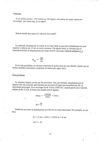 Velocitat
Si un ciclista recorre 1000 metres en
recorregut, per terme mig, en un segon?
100 segons, em podries dir quants metres ha
Qud et sembla que mesura la velocitat d'un móbii?
La velocitat calculada per ai ciclista és un valor mitjá, ja que molt probabiement ha estat
superior o inferior als 10 m/s en molts moments. Per aquest motiu, la veiocitat que es
determina diüdi¡t el desplagament pei temps invertit s'anomena velocitat mitjana (v-).
Ax
'q:ñ
En la üda quotidiana, la veiocitat s'expressa en quilómetres per hora (kmlh), menrre que en
termes científics s'acostuma a expressar en metres per segon (m/s)
Fem preüsions
velocitat mitjana serveix per fer preüsions. Així, per exemple, una persona que es
disposi a fer una excursió amb bicicleta pot preveure el iemps q,ri necessiiará per fer un
determinat recorregut. Si ei recorregut és ¿á lo km (10000 m) i suposa que lá seva velocitat
mitjana és de 10 m/s, el temps que tardará será el segúent:
i0000¡z
temPs :
la",/,
: looo s
A-,r
At= ,
També pot preveure el desplagament que fará en un temps deten¡inat. Per exemple, en una
h.ora:
Ax = 10 m/s x 3600 s:36000 m = 36 km
A¡=v At
l5
 