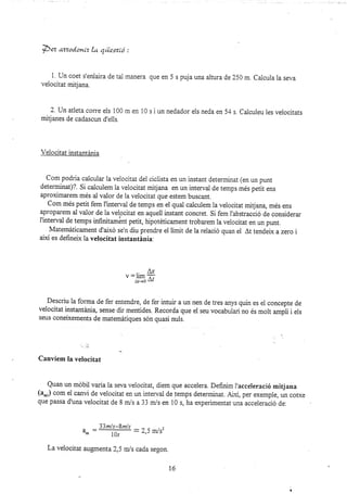 75et azzodonLz [ts. qüestLó :
1. Un coet s'enlaira de tai manera que en 5 s puja una altura de25a m. Calcula la seva
velocitat mrtjana.
2. tJn atleta corre els 100 m en 10 s i un nedador els neda en 54 s. Calculeu les velocitats
mitjanes de cadascun d'eils.
Velocitat instantánia
Com podria calcular la velocitat del ciclista en un instant determinat (en un punt
determjnat)?. Si calculem la velocitat mitjana en un interval de temps més petit ens
aproximarem més al valor de la velocitat que estem buscant.
Com més petit fem f intervai de temps en el quai calculem la veiocitat mitjana, més ens
aproparem al valor de Ia velocitat en aquell instant concret. Si fem I'abstracció de considerar
I'interval de temps infnitamónt petit, hipotdticament troba¡em la velocitat en un punt.
lvlatemáticament d'aixd se'n diu prendre el límit de la reiació quan el At tendeix a zero i
així es defineix la velocitat instantinia.
,.
^,r
V:I1ITI
-
a¡-+0 a¿
Descriu la forma de fer entendre, de fer intuir a un nen de tres anys quin es el concepte de
velocitat instantánia, sense dir mentides. Recorda que el seu vocabulari no és molt ampü i eis
seus coneixements de matemátiques són quasi nuis.
Canviem Ia velocitat
Quan un móbil vaiala seva velocitat, diem que accelera. Definim I'acceleració mitjana
(a.,) com ei canü de velocitat en un interval de temps detenrrinat. ALxi, per exemple, un cotxe
que passa d'unavelocitat de 8 m/s a 33 m/s en 10 s, ha experimentat una acceleració de.
33m/s-8m/s
a:
B
10s
La velocitat augmenta 2,5 m/s cada segon.
t6
 
