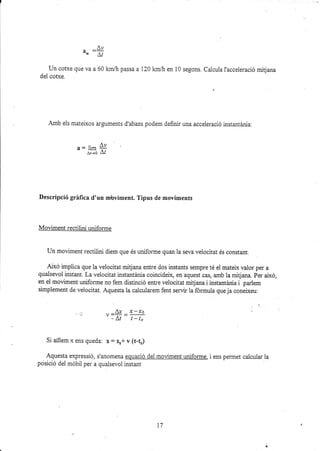 ur :#
Un cofxe que va a 60 km,& passa a 120 km/h en 10 segons. Calcuia l'acceieració mitjana
del cofxe.
Amb els mateixos arguments d'abans podem definir una acceieració instantárria:
Descripció gráfica d'un rnbviment. Tipus de moviments
Moüment rectilini uniforme
Un moviment rectilini diem que és uniforme quan la seva velocitat és constant.
Aixó implica que la velocitat mitjana entre dos instants sempre té el matefx valor per a
qualsevol instant. La veiocitat instantánia coincideix, en aquest cas, amb la mitjana. Per aixó,
en el moüment uniforme no fem distinció entre veiocitat mitjana i instantárria i parlem
simplement de velocitat. Aquesta la calcula¡em fent servir la formula que ja coneixeu:
-. rr-& -x-xo
' - At t-to
Si arllem x ens queda: x = xr+ v (t-tr)
Aquesta expressió, s'anomena equació del moüment uniforme, i ens permet calcula¡ la
posició del móbit per a qua.lsevol insta¡t
a= ü* 4r
¡¡-+o Af
17
 