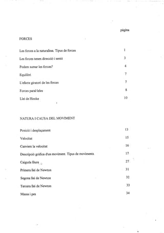 FORCES
Les forces a la naturalésa. Tipus de forces
Les forces tenen direcció i sentit
Podem sumar les forces?
Equilibri
L'efecte giratori de les forces
Forces paral'leles
Llei de Hooke
}IATURA I CAUSA DEL MOVIMENT
Posició i despiagament
Velocitat
Canüem la velocitat
Descripció gráfica d'un moviment. Tipus de moüments.
Caiguda lliure ,,,
Primera llei de Newton
Segona llei de Newton
Tercera llei de Newton
Massa i pes
págna
1
J
A
+
7
1
ó
10
13
15
16
LI
27.
JI
)¿
)i
34
 
