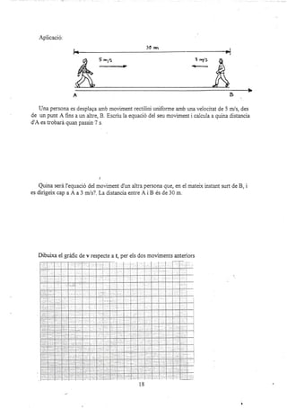 Aplicació:
Una persona es desplaga amb moviment rectiiini uniforme amb una velocitat de 5 m/s, des
de un punt A fins a un altre, B. Escriu la equació del seu moviment i calcula a quina distancia
d'A es troba¡á quan passin 7 s.
j
Quina será l'equació del moviment d'un altra persona que, en el matelx instant surt de B, i
es dirigeix cap a A a 3 m/s?. La distancia entre Ai B és de 30 m.
Dibuixa el gráfic de v respecte a t, per els dos moüments anteriors
 