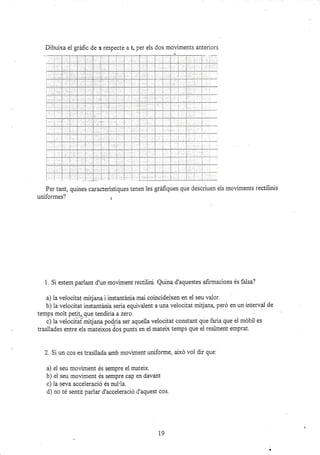 ,, 1,...-
l- ¡
Per tant, quines carasterístiques tenen les gráñques que descriuen eis moviments rectilinis
uniformes? ¡
1. Si estem parlant d'un moviment rectilini. Quina d'aquestes afirmacions és falsa?
a) la veiocitat mitjana i instantánia mai coincideixen en el seu valor.
b) la velocitat instantánia seria equivalent a una veiocitat mitjan4 peró en un interval de
c) la velocifat miqana poqria ser aqueila velocitat constant que faria que el móbil es
trasilades entre els mateixos dos punts en el matelx temps que ei realment emprat.
2. Si un cos es trasllada amb moviment uniforme, aixó vol dir que:
a) el seu moviment és sempre el mateix.
b) ei seu moüment és sempre cap en davant
c) la seva acceleració és nui'la.
d) no té sentit pariar d'acceleració d'aquest cos.
19
Dibuixa ei grir.fic de x respecte a t, per els dos moviments anteriors
-:--
i ..
, i:::;:: :
t. -
l:j- :
I
i--
i. i :
1-
--
I
: ::::
i.:r::
::::
i:"-:-
i'.'i
+-
| :: :
:-.-.'.---
i: : :
i- .
;:
t
i
l- ra :-
 