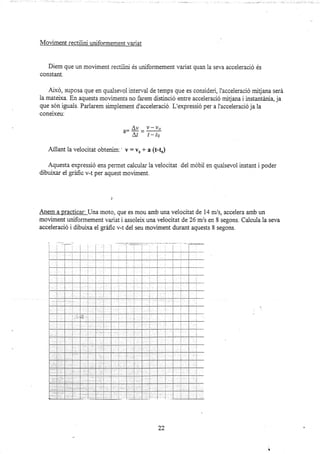 Moüment rectilini uniformement variat
Diem que un moüment rectilini és uniformement variat quan la seva acceleració és
constant.
Aixd, suposa que en quaisevol interval de temps que es consideri, l'acceleració mitjana será
la mateixa. En aquests moviments no fa¡em distinció entre acceleració mitjana i instantánia, ja
que són iguais. Parlarem simplement d'acceleració. L'expressió per a l'acceieració ja la
coneixeu:
,- A' -Y-vo
' ar- t-io
Alllant la veiocitat obtenim:' v : yo + a (t-d)
Aquesta expressió ens permet calcular la velocitat dei mobil en quaisevol instant i poder
dibulxar el gráfic v-t per aquest moviment.
]
Anem a practicar: Una moto, que es mou amb una velocit at de 14 n:,/s, accelera amb un
moviment uniformement variat i assoleix una velocitat de 26 m/s en 8 segons. Calcula la seva
acceleració i dibuixa el gráfic v-t del seu moviment durant aquests 8 segons.
22
 