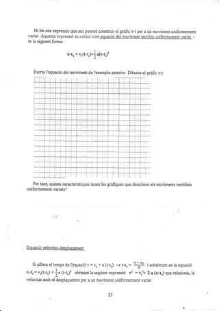 Hi ha una expressió que ens pernet construi¡ el gráfic x-t per a un moüment uniformement
variat. Aquesta. expressió es conelx com equació del moüment rectilini uniformement variat i
te la segúent forma.
x-ro : vr(t-tj+| a(t-t")'
Escriu I'equació del moviment de i'exemple anterior. Dibuixa e1 gráúc x-t
Per tant, quines característiques tenen les gráfiques que descriuen els moviments rectiiinis
uniformement va¡iats?
E quació velocitat-despiacament:
Si aillem el temps de l'equació v: vo + a (t-to) -+ t-to : ry i zubstituim en la equació
I
x-: vo(t-to) +
ia (t-to)'? obtenim la segúent expressió: t' : vo'+ 2 a (x-r") que relaciona, la
velocitat amb ei desplagament per a un moüment uniformenent variat.
¿J
 