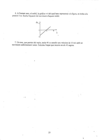 6" A f instant zero, el móbil, la grafica v-t del qual hem representat a la fiqura, es troba a la
posició 5 m. Escriu I'equació del moviment d'aquest móbil.
7. Un tren, que parteix dei repós, tarda 40 s a assoli¡ una velocitat de 10 m/s amb un
moviment uniformement variat. Calcuieu I'espai que recorre en els 40 segons.
25
 