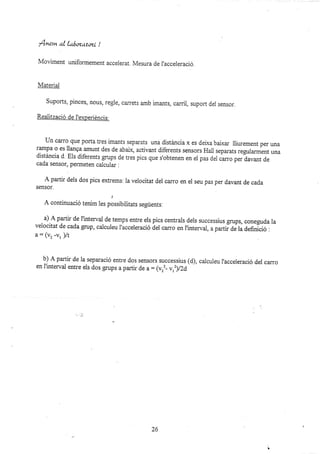 f nern al lr¡óozatozt !
Moviment uniformement accelerat. rvfesura de |accere¡ació.
lvfateriai
suports, pinces, nous, regre, carrets amb imants, can'ii, suport der sensor.
Realització de l'experiéncia:
Un can'o que poaca tres imants separats una distáncia x es delxa balxa¡ lliurement per una
rampa o es llanga amunt des de abalx, activant diferents sensors Hail separats regulannent una
distáncia d. EIs diferents grups de tres pics que s'obtenen en el pas del ca¡.o per davant de
cada sensor, permeten calcular .
A partir dels dos pics extrems. la velocitat del carro en ei seu pas per davant de cada
sensor.
A continuació tenim les plssibiiitats següents.
a) A partir de I'interval de temps entre els pics centrals dels successius grups, coneguda la
velocitat de cada grup, caiculeu l'acceieració del carro en l'interval, a pafi;d; ú definició :
a: (vz -vr)/t
b) A partir de la separació entre dos sensors zuccessius (d), caiculeu l'acceleració del carro
en I'intervai entre els dos grups a partir de a = qvrz_vrz)/2d,
26
..
 