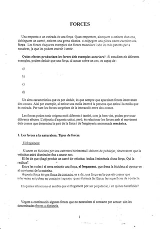 FORCES
Una empenta o un estirada és una forga. Quan empenterr! aixequem o estirem d'un cos,
dobleguem un cartró, estirem una goma elástica o colpegem una pilota estem exercint una
forga. Les forces d'aquests exempies són forces musculars i són les més patents per a
nosaltres, ja que les podem exercir i senti¡.
Quins efectes produeixen les forces dels exemples anteriors?. Si estudiem els diferents
exemples, podem deduir que una forga, al actua¡ sobre un cos, es capag de :
a)
d)
Un altra característica qué es pot deduir, és que sempre que apareixen forces intervenen
dos cossos Atxí per exemple, al estirar una molla intervé 1a persona que estira i la molla que
és estirada. Per tant les forces sorgeixen de la interacció entre dos cossos.
Les forces poden tenir orígens molt diferents i també, com ja hem üst, poden provocar
diferents efectes. L'objectiu d'aquesta unitat, peró, és relaionar ies forces amb el moviment
dels cossos que determina la part de la fisica i de I'enginyeria anomenada mecánica.
1. Les forces a Ia naturrl.sr. Tipus de forces.
El fregament
Si anem en bicicleta per una carretera horitzontal i deixem de pedalejar, observarem que la
veiocitat anirá disminuint fi¡s a aturar-nos. , ,,
El fet de que qlhag produt un canü de velocitat indica l'existéncia d'una forga, Qui la
realttra?. -
Entre les rodes i el terra existeix una forga, el fregament, que frena la bicicleta al oposar-se
ai moviment de ia mateixa.
Aquesta forqa és una forca de contacte, es a dir, una forga en la que e1s cossos que
intervenen es troben en contacte i apareix quan s'intenta fer lliscar les superficies de contacte.
En quines situacions et sembia que el&egament pot ser perjudicial, i en quines beneficiós?
Vegem a continuació algunes forces que no necessiten el contacte per actuar: són les
denominades forces a distáncia.
b)
c)
 