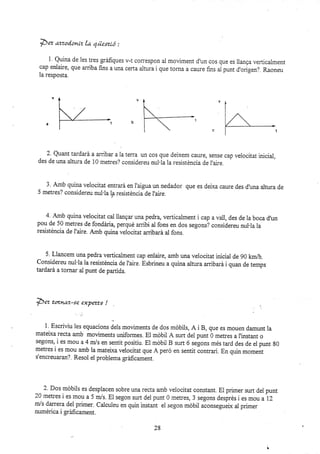 *ez ,mzod.onLz la qüexró :
i ' Quina de les tres gráfiques v-t correspon al moviment d'un cos que es llanga verticaiment
cap enlaire, que arriba fins a una certa altu¡a i que torna a caure fins i punt d'origen?. Raoneu
la resposta.
2. Quant tarda¡á a an-ibar a Ia terra un cos que deixem caure, sense cap veiocitat inicial,
des de una altura de 10 metres? considereu nul'la la resisténcia de I'aire
3' Amb quina veiocitat entra¡á en i'aigua un nedador que es deixa caure des d'una altura de
5 metres? considereu nul.la la resisténcia de I'ai¡e.
4 Amb quina velocitat cal llanEar una pedra, verticalment i cap a vail, des de la boca d,un
pou de 50 metres de fondária, perqué aribi al fons en dos segons? considereu nul.la ia
resisténcia de I'aire. Amb quina velocitat arribará al fons.
5. Llancem una pedra verlicalment cap eniaire, amb una velocitat inicial de 90 km/h.
Considereu nul'la la resisténcia de l'aire. Esbrineu a quina altura arribará i quan de temps
tardará a tornar al punt de partida.
}5ez tuxnuz-se exyerts !
1. Escriüu les equacion. J.l, moviments de dos mobils, A i B, que es mouen damunt la
mateixa recta amb moviments uniformes. El móbil A zurt del punt ó metres a I'instant o
segons, i es mou a4 mls en sentit positiu. El móbil B surt 6 segons més tard des de el punt 80
metres i es mou amb la mateixa veiocitat que A peró en sentit contrari. En quin moment
s'encreuaran?. Resol el problema gráficament.
2. Dos móbils es desplacen sobre una recta amb velocitat constant. El primer zurt del punt
20metresiesmoua5m/s.El segonsurtdelpunt0metres,3segonsdesirésiesmoua12
m/s darrera del primer. Calcuieu en quin instant ei segon móbii u.oor.g:tr.i* al primer
numérica i gráficament.
19
 