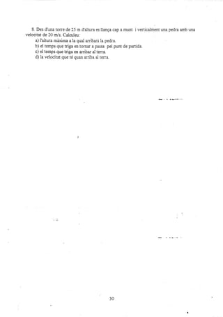 8. Des d'una torre de 25 m d'ajtura es llanga cap a munt i verticaiment una pedra amb una
velocitat de 20 m/s. Calculeu:
a) I'altura máxima a la qual an-ibará la pedra.
b) ei temps que triga en tornar a passa pel punt de parcida.
c) el temps que triga en arriba¡ al te¡ra.
d) la velocitat que té quan an-iba al terra.
30
 