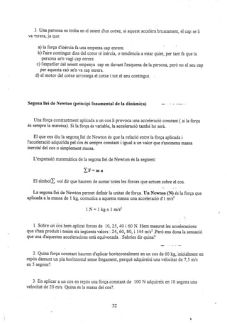 3. {Jna persona es troba en el seient d'un cofxe, si aquest accelera bruscament, el cap se li
va enrera, ja que:
a) la forga d'inércia fa una empenta cap enrere.
b) I'aire contingut dins dei corxe té inérci4 o tendéncia a estar quiet, per tant fa que la
persona se'n vagi cap emere.
c) l'espatller del seient empenya cap en davant i'esquena de Ia persona, peró no el seu cap
per aquesta raó se'n va cap effera.
d) el motor dei cofxe arossega ei cofte i tot el seu contingut.
Segona llei de Newton (principi fonamental de la dinimica)
Una forga constantment apücada a ur1 cos li provoca una acceleració constant ( si la forga
és sempre la mateixa). Si la forga és variable, la acceieració també ho será.
El que ens üu la segonqllei de Newton és que la relació entre la forga aplicada i
l'acceleració adquirida pel ios és sempre constant i igual a un valor que s'anomena massa
inercial del cos o simplement massa.
L'expressió matemática de la segona llei de Newton és la següent:
fF:ma
El símboil vol dir que haurem de sumar totes les forces que acruen sobre el cos.
La segona llei de Newton permet definir la unitat de forga. Un Xewton [N) és la forga que
aplicada a la massa de 1 kg, comunica a aquesta massa una acceleració d'1 m/sz
1 hI: 1 kg x 1m/sz
t.
1. Sobre un cos hem aplicat forces de 10, 25,40 i 60 N. Hem mezurat les acceleracions
que s'han produit i tenim els iegüents valors '.24,60,80, i 144 m/s2 .Peró ens dona la sensació
que una d'aquestes acceleracions está equivocada . Sabries dir quina?
2. Quina forga constant haurem d'aplicar horitzontalment en un cos de 60 kg, inicialment en
repds damunt un pla horitzontal sense fregament, perqué adquireixi una veiocit at de 7 ,5 rnJs
en 5 segons?.
3. En aplicar a un cos en repos una forga constant de 100 N adquirelx en 10 segons una
velocitat de 2A m/s. Quina és ia massa del cos?.
32
 