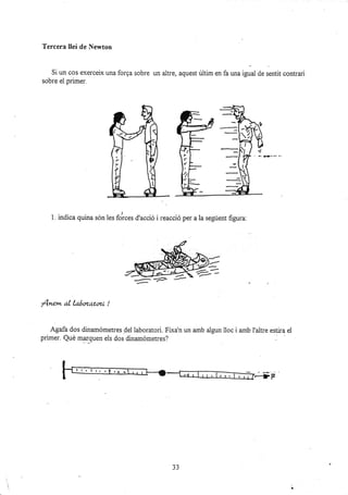 Tercera IIei de lt[ewton
Si un cos exerceix una forga sobre
sobre el primer.
un altre, aquest últim en fa una igual de sentit contrari
1. indica quina són les dr... d'acció i reacció per a la següent figura:
fnem al laáozator.i !
Agafa dos di¡amómetres dei laboratori. Flxa'n un amb algun lloc i amb I'altre esti¡a el
primer. Qué mar_quen els dos dinamómetres?
.-+F
33
- F. l+,r-.-
Z=-
-*-
#
--
 