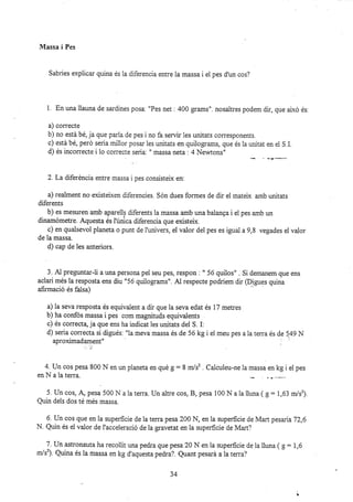 Nfassa i Pes
Sabries expiicar quina és la diferencia entre la massa i ei pes d'un cos?
1. En una llauna de sardines posa. "Pes net : 400 grams". nosaltres podem dir, que alxó és:
a) correcte
b) no está bé, ja que paria de pes i no fa servir 1es unitats corresponents.
c) está bé, peró seria millor posar les unitats en quilograms, que és la unitat en el S.1.
d) és incorrecte i 1o correcte seria: " massa neta : 4 Newtons"
2. La diferéncia entre massa i pes consisteix en:
a) realment no existeixen diferencies. Són dues formes de dir el mateix amb unitats
diferents
b) es mesuren amb aparells diferents ia massa amb una baianga i el pes amb un
dinamdmetre. Aquesta és i'única diferencia que existeix.
c) en qualsevol planeta o punt de l'r.inivers, el valor del pes es igual a 9,8 vegades el valor
de la massa.
d) cap de les anteriors.
3. A1 preguntar-li a una persona pei seu pes, respon : " 56 quiios" . Si demanem que ens
aclari més la resposta ens diu "56 quilograms". Al respecte podríem dir QDigues quina
afirmació és falsa)
a) la seva resposta és equivalent a dk que la seva edat és 17 metres
b) ha confos massa i pes com magnituds equivalents
c) és correcta,la que ens ha indicat les unitats del S. I:
d) seria correcta si digués. "la meva massa ás de 56 kg i et meu pes a la terra és de 149 N
aproximadament" " :
4. Un cos pesa 800 N en un planeta en qué g: 8 m/sz . Calcuieu-ne la massa en kg i el pes
en II a la terra.
5.Uncos,dpesa500Nalater¡a.Unaitrecos,B,pesal00Nalalluna(g=1,63.r/s').
Quin deis dos té més massa.
6. Un cos que en la superficie de la terra pesa 200 IrI, en la zuperficie de Mart pesana72,6
N. Quin és el valor de i'acceleració de la gravetat en ia superficie de Mart?
7 . Un astronauta ha recoilit una pedra que pesa 20 N en la zuperficie de la lluna ( _9
: 1,6
rr/s'). Quina és la massa en kg d'aquesta pedra?. Quant pesará alate¡a?
34
 