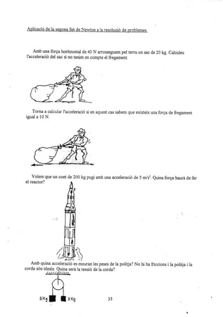 Amb una forga horitzontal de 40 N arosseguem pei terra un sac de 20 kg. Calculeu
I'acceleració del sac si no tenim en compte el &egament.
Torna a calcular I'acceleració si en aquest cas sabem que existeix una forga de fregament
igual a 10 N.
Volem que un coet de 200 kg pugi amb una acceleració de 5 m/sz. Quina forga haurá de fer
el reactor?
I
áLLF
Amb quina acceieració es mouran les peses de Ia politja? No hi ha friccio¡s i la politja i ia
Aplicació de la seeona llei de Neo.ton a ra resolució de problemes.
 