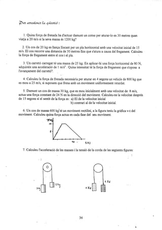 *ez ,nr.od.onlz la, qüestió :
I Quina forga de frenada ha d'actuar damunt un cofxe per aturar-lo en 30 metres quan
üatja a20 mls si ia seva massa és 1200 kg?
2. Un cos de 20 kg es lianga lliscant per un pia horitzontal amb una velocitat iniciai de 15
m/s. El cos recorre una distancia de 30 metres fins que s'atura a causa dei fregament. Caiculeu
la forga de ftegament enh'e ei cos i elpla. ':
3. Un can'etó carregat té una massa de 25 kg. En aplicar-hi una forga horitzontal de 80 N,
adquireix una accelsració de 1 m/s2 . Quina intensitat té la forga de fregament que s'oposa a
i'avanqament del can'etó?.
4. Calcuieu la forga de frenada necessária per aturar en 4 segons un vehicle de 800 kg que
es mou a25 mls, si suposem que frena amb un moviment uniformement retardat.
5. Damunt un cos de massa 30 kg, que es mou inicialment amb una velocitat de 8 m/s,
actua una forga constant de 24 N en la direcsió de1 moviment. Calculeu-ne la velocitat després
de 15 segons si el sentit de la forga es . a) El de la velocitat inicial
b) contrari al de la velocitat inicial.
6. Un cos de massa 600 kg té un moviment rectilini, a Ia figura teniu Ia gráfica v-t del
moviment. Calculeu quina forga actua en cada fase del szu moviment.
40 .. trs¡
7. Calculeu I'acceleració de les masses i la tensió de la corda de les següents figures:
JO
r}
*ü1
,.,
 