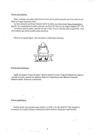 Forces graütatóries.
Quan sostenim una pedra amb una má notem que la pedra exerceix una forga sobre la má.
Quin és l'origen d'aquesta forga?
La terra exerceix una forga d'atracció sobre la pedra, que denominem forga de sravetat o
ps§ (P) En conseqüéncia la pedra exerceix una forga (F) sobre la ma d'igual magnitud (F: P)
Si deixem caure la pedra, aquesta cau cap a baix i la seva velocitat anirá augmentant. Aixó
ens confirma que sobre la pedra actua una forga.
Observa la segúent figura. Que ens indica la deformació del banc.
Forces electrostátioues
Agafa uns quants trossos de paper i deixa'ls damunt Ia tauia. Frega el bolígraf que tinguis a
má amb el jersei i apropa'l als paperets. Repetelx I'experiéncia amb diferents bolígrafs i
diferents teixits. Extreu-ne conclusions.
:
Forces masnétioues
Podries predir que succeeix quan s'acosta un imant a un clip metái'lic? Que passaria si
acostéssim dos imants? Quines conclusions podries extreure d'aquestes experiéncies?
,.^.i , ¿ :r..,...:1.,,
2
 