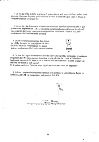 3. Un cos de 20 kg es troba en el terra. El volem aixecar amb una corda fins a arribar a una
aitura cie 30 metres. Suposem que la tensió de la corda és constant i igual a 220 N. euant de
temps tardarem en aconseguir-lo?
4. Un cos de 4 kg de massa es troba recolzat sobre una superficie horitzontal amb la que
presenta uns fregaments de 12 N. a) Determina quina forga horitzontal hern de fer sobre el
bloc, si partint del repós, volem que aconseguelt una velocitat de i0 m/s en 20 s, amb
moviment rectilini i uniformemeüt accelerat.
5. Quant val la forga ascensionai d'un globus
de 180 kg de massa per que pugi des d,el terra
fins a una altura de 720 metres en dos minuts i
amb un moviment rectilini i uniformement accelerat
6' Un bloc de 5 kg de ürassa es troba recolzat sobre una zuperficie horitzortal, presenta uns
fregameats de 8 N. En un moment determinat té una velocitat de 15 ur/s. a) euina forga
horitzontal haurem de fer sobre ell en la direcció de la seva velocitat i en sertit contrari a la
mateix4 per aturar-lo en 5 segons?
b) Si no fem cap forga Quant de temps trigaria en aturar-se a causa del fregament?
7. Calcula I'acceleració del sisteora i la tensió de la corda de la següert figrra. Tenint en
corfie que, entre M, i el terra existeix un fregarnant de 0,1 N,
...
38
 
