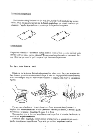 Forces eiectromagnétiques
Si coi'loquem una aguila imantada que pugi gSrar, aprop d'un fiI conductor del corrent
eldctric. Quan fem passar el corrent pel fii, I'agulla gira indicant que existeix una forga que
actua sobre i' aguila. Aquesta forga és un exemple de forga electromagnética.
Forces nuclea¡s
Els protons del nucli de l' átom tenen cárrega eléctrica positiva. Com es poden mantenir units
amb els neutrons (sense cirr-ega eléctrica)? Doncs perqué existelx una forga encara més forta
que 1'eléctrica, que manté el nucii compacte i que s'anomena forga nuclear.
Les forces tenen direcció i sentit
Enca¡a que per la despesa d'energia sabem quan fem més o menys forqq per ser rigorosos
hem de saber quantificar numéricament la forga. A més, una forga produelx diferents efectes
sobre un cos segons en quina direcció i en quin sentit se li aplic4 si no observeu les següents
figures:
Per representar la direcció i el sentit d'una forga farem servir rma fletxa (vector). La
longitud de la mateixa ens mostra el valor (intensitat o médul) de la forg4 1a direccié queda
especificada per la recta i el sentit per la punta de la flebra.
Una magnitud, com la forga, en la quai és necessa¡i especificar Ia intensitat, la direcció i el
sentit és una magnitud vectorial.
Existeixen ta:nbé magnituds, com el volum o Ia temperaturq en les que amb un nombre
queden completament especificades. És per aixó que es diuen magnituds escalars.
3
 