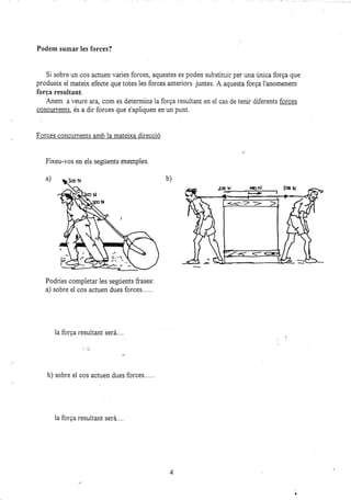 Podem sumar les forces?
Si sobre un cos actuen varies forces, aquestes es poden substituir per una única forga que
produelx el mateix efecte que totes les forces anteriors juntes. A aquesta forga l'anomenem
forga resultant.
Anem a veure ara, com es determina la forga resultant en el cas de tenir diferents forces
concurrents, és a dir forces que s'apliquen en un punr.
Forces concurrents amb la mateixa direcció
Fixeu-vos en els següents exemples.
a)
Podries completar les següents frases:
a) sobre el cos actuen dues forces......
la forga rezuita¡t será....
b) sobre el cos actuen dues forces......
b)
4
2@ ¡r ¡onj lo u
H
"t
la forEa resuitant será....
 
