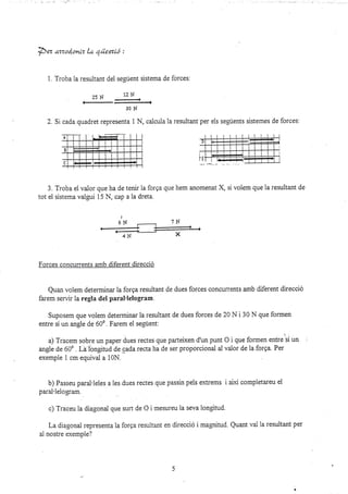 pez ,ttzod.onlz la qáexíó :
3. Troba el valor que ha de
tot ei sistema valgui 15 N, cap
1. Troba la resultant del seeuent sistema de forces:
?slJ lzN
30H
2. Si cada quadret representa 1 N, calcula la resultant per els seguents sistemes de f,orces:
tenk 1a forga que hem anomenat X, si volem que la resultant de
a 1a dreta.
Forces concurents amb diferent direcció
Quan volem determinar la forga resultant de dues forces concurrents amb diferent direcció
farem servir 1a regla del paral'lelogram.
Suposem que volem determinar la resultant de dues forces de 20 N i 30 N que formen
entre sí un angle de 600. Farem el següent.
a) Tracem sobre un paper dues rectes que parteixen d'un punt O i que formen entreií un
angie de 600 . La longitud de cada recta ha de ser proporcional ai valor de la forga. Per
exemple 1 cm equival a 10N.
b) Passeu paral.leles a les dues rectes que passin peis eftrems i alxí completareu ei
parai'lelogram.
c) Traceu la diagonai que surt de O i mesureu la seva longitud.
La diagonal representa la forga resuitant en direcció i magnitud. Quant va-l ia resultant per
al nostre exemple?
)
bN
 