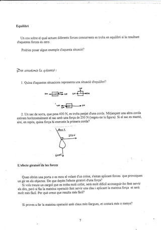 Equilibri
Un cos sobre el qual actuen diferents forces concurrents es troba en equilibri si la resultant
d'aquestes forces és zero.
Podries posar al-run exemple d'aquesta situació?
::., :r. "4-,:;¡!,::. ¡.-: r.;,. ¡,,,..i, . r-: -,j,..1--.,.,,
De¡ ttrzod,onlz la qüestLó :
i. Quina d'aquestes situacions lepresenta una situació d'equilibri?
2t¡
-J-
¿i, {J-.{--rr¡
I-
:J <-pa---} rF
2. Un sac de soÍra, que pesa 600 N, es troba penjat d'una corda. lvtitjangant una altra corda
estirem horitzontalment el iac amb una forga de 250 N (vegeu-ne la figura) Si el sac es manté,
així, en repds, quina forga hi exerceix ia primera corda?
L'efecte giratoit-de les forces
euan obrim una porta o es mou ei voiant d'un cofxe, s'estan aplicant forces que provoquen
un gir en els objectes. De que depén i'efecte giratori d'una forga?
sivois treure un.*goiqrre es troba molt collat, será molt dificil aconseguir-ho fent servi¡
els dits, peró si f¿s la *ut"i*u operació fent servir una clau i aplicant la matei.xa forga et será
molt més fácii. Per qué creus que resulta més fácil?
Si proves a fer la mateixa operació amb claus més iiargues, et costará més o menys?
,., I?2I ,rx
 