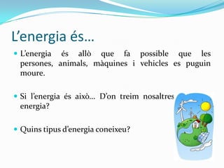 L’energia és…
 L’energia és allò que fa possible que les
 persones, animals, màquines i vehicles es puguin
 moure.

 Si l’energia és això... D’on treim nosaltres la nostra
 energia?

 Quins tipus d’energia coneixeu?
 