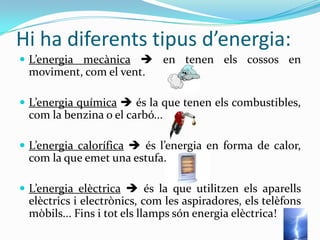 Hi ha diferents tipus d’energia:
 L’energia mecànica  en tenen els cossos en
 moviment, com el vent.

 L’energia química  és la que tenen els combustibles,
 com la benzina o el carbó...

 L’energia calorífica  és l’energia en forma de calor,
 com la que emet una estufa.

 L’energia elèctrica  és la que utilitzen els aparells
 elèctrics i electrònics, com les aspiradores, els telèfons
 mòbils... Fins i tot els llamps són energia elèctrica!
 