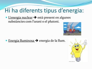 Hi ha diferents tipus d’energia:
 L’energia nuclear  està present en algunes
 substàncies com l’urani o el plutoni.




 Energia lluminosa  energia de la llum.
 