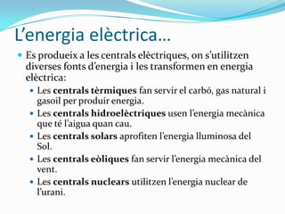 L’energia elèctrica…
 Es produeix a les centrals elèctriques, on s’utilitzen
  diverses fonts d’energia i les transformen en energia
  elèctrica:
   Les centrals tèrmiques fan servir el carbó, gas natural i
      gasoil per produir energia.
     Les centrals hidroelèctriques usen l’energia mecànica
      que té l’aigua quan cau.
     Les centrals solars aprofiten l’energia lluminosa del
      Sol.
     Les centrals eòliques fan servir l’energia mecànica del
      vent.
     Les centrals nuclears utilitzen l’energia nuclear de
      l’urani.
 